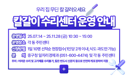 우리 집 무딘 칼 갈러오세요
칼갈이 수리센터 운영 안내
운영일시 25.07.14 ~ 25.11.28 (금) 10:30 ~ 15:00
운영장소 각 동 주민센터
신청방법 1일 10명 선착순 현장접수(1인당 2개 이내,식도·과도만 가능)
문의 중구청 일자리경제과 (051-600-4474) 및 각 동 주민센터
주의 : 중구청 일자리경제과 (051-600-4474) 및 각 동 주민센터