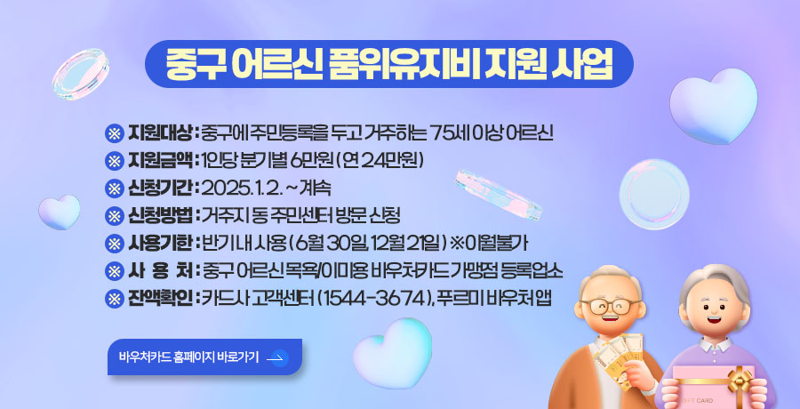 중구 어르신 품위유지 지원
※ 지원대상 : 중구에 주민등록을 두고 거주하는 75세 이상 어르신
※ 지원금액 : 1인당 분기별 6만원 ( 연 24만원 )
※ 신청기간 : 2025. 1. 2 . ~ 계속
※ 신청방법 : 거주지 동 주민센터 방문 신청
※ 사용기한 : 반기 내 사용 ( 6월 30일, 12월 21일 ) ※이월불가
※ 사용처 : 중구 어르신 목욕/이미용 바우처카드 가맹점 등록업소
※ 잔액확인 : 카드사 고객센터 ( 1544-3674 ), 푸르미 바우처 앱
