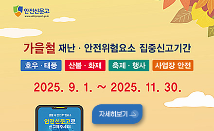 가을철 재난 · 안전위험요소 집중신고 기간
호우·태풍 , 산불·화재 , 축제·행사 , 사업장 안전
2025.9.1. ~ 2025. 11. 30.
생활 속 안전 위험요소
안전신문고로 신고해주세요!
자세히보기>