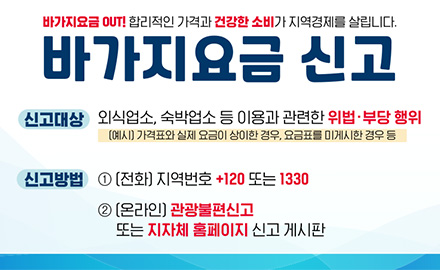 바가지요금 OUT! 합리적인 가격과 건강한 소비가 지역경제를 살립니다.
바가지요금 신고
신고대상 : 외식업소, 숙박업소 등 이용과 관련한 위법·부당 행위
(예시) 가격표와 실제 요금이 상이한 경우, 요금표를 미게시한 경우 등
신고방법 : 1) 전화 - 지역번호 +120 또는 1330
2)온라인 - 관광불편신고 또는 지자체 홈페이지 신고 게시판
