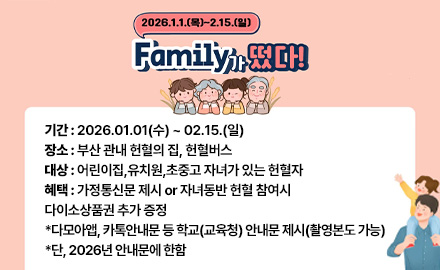 2026.1.1.(목) ~ 2.15.(일)
Family가 떴다!
기간 : 2026.01.01(수) ~ 02.15.(일)
장소 : 부산 관내 헌혈의 집, 헌혈버스
대상 : 어린이집,유치원,초중고 자녀가 있는 헌혈자
혜택 : 가정통신문 제시 or 자녀동반 헌혈 참여시
다이소상품권 추가 증정
*다모아앱, 카톡안내문 등 학교(교육청) 안내문 제시(촬영본도 가능)
*단, 2026년 안내문에 한함