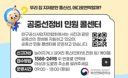 우리 집 지저분한 통신선, 어디로연락할까?
공중선정비 민원 콜센터
한구공신사업자연합회에서는 사진과 같은
공중선의 정비를 지원하고 있으며,
공중선 민원 콜센터를 운영하고 있습니다.
QR코드링크(www.ktoa.or.kr)
신고대상
늘어지거나 끊어진 통신(인터넷,전화 등) 케이블
접수방법
1588-2498 위 번호로 연락해 대상과 도로명 주소를 알려주세요
운영시간
09:00 ~ 18:00 (평일)
더보기+
부산 전파 관리소