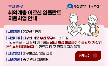 부산 중구
취약계층 어르신 임플란트
지원사업 안내
| 사업기간 |
2026년 연중
| 지원대상 |
신청일 기준 부산 중구에 1년 이상
주민등록을 두고 실제 거주하는 65세 이상 의료급여 수급권자,
차상위본인부담경감대상자
※ 진료중 타 구 전출시 지원 불가
| 신청방법 |
중구보건소 방문 신청
| 시술기관 |
중구 관내 치과의원
상세보기 >