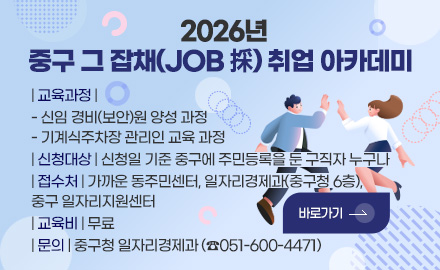2026년
중구 그 잡채(JOB 採) 취업 아카데미
| 교육과정 |
- 신임 경비(보안)원 양성 과정
- 기계식주차장 관리인 교육 과정
| 신청대상 | 신청일 기준 중구에 주민등록을 둔 구직자 누구나
| 접수처 | 가까운 동주민센터, 일자리경제과(중구청 6층),
중구 일자리지원센터
| 교육비 | 무료
| 문의 | 중구청 일자리경제과 (☎051-600-4471)
바로가기 >