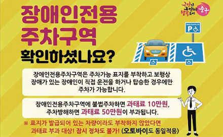 장애인전용 주차구역 확인하셨나요?
장애인전용주차구역은 주차가능 표지를 부착하고 보행상 장애가 있는 장애인이 직접 운전을 하거나 탑승한 경우에만 주차가 가능합니다.
장애인전용주차구역에 불법주차하면 과태료 10만원, 주차방해하면 과태료 50만원이 부과됩니다.
※ 표지가 발급되어 있는 차량이라도 부착하지 않았다면 과태료 부과 대상! 잠시 정차도 불가! (오토바이도 동일작용)