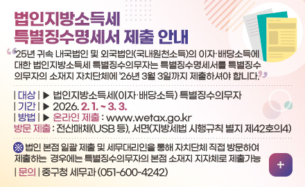 법인지방소득세
특별징수명세서 제출 안내
25년 귀속 내국법인 및 외국법인(국내원천소득)의 이자·배당소득에
대한 법인지방소득세 특별징수의무자는 특별징수명세서를 특별징수
의무자의 소재지 자치단체에 26년 3월 3일까지 제출하셔야 합니다.
| 대상 | ▶ 법인지방소득세(이자·배당소득) 특별징수의무자
| 기간 | ▶ 2026. 2. 1. ~ 3. 3.
| 방법 | ▶ 온라인 제출 : www.wetax.go.kr
방문 제출 : 전산매체(USB 등), 서면(지방세법 시행규칙 별지 제42호의4)
※ 법인 본점 일괄 제출 및 세무대리인을 통해 자치단체 직접 방문하여
제출하는 경우에는 특별징수의무자의 본점 소재지 지자체로 제출가능
| 문의 | 중구청 세무과 (051-600-4242)
더보기+