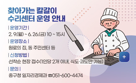 찾아가는 칼갈이
수리센터 운영 안내
| 운영기간 |
2. 9.(월) ~ 6. 26.(금) 10 ~ 15시
| 운영장소 |
원로의 집, 동 주민센터 등
| 신청방법 |
선착순 현장 접수(1인당 2개 이내, 식도·과도만 가능)
| 문의 |
중구청 일자리경제과 ☎051-600-4474
더보기+