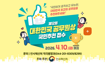 국민에게 충직하고 유능한 대한민국 최고의 공무원을 추천해주세요!
제12회 대한민국 공무원상 국민추천 접수
2026.4.10.(금)까지
주최·주관 | 인사혁신처
문의 | 인사혁신처 적극행정과 (044-201-8309/8299)
더보기 +