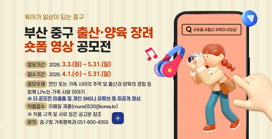 육아가 일상이 되는 중구
부산 중구 출산·양육 장려
숏폼 영상 공모전
응모기간
2026. 3.3.(화) ~ 5.31.(일)
접수기간
2026. 4.1.(수) ~ 5.31.(일)
응모주제
연인 또는 가족 사이의 추억 및 출산과 양육의 경험 등 함께 나누는 가족 사랑 이야기
※ 타 공모전 미출품 및 개인 SNS나 유튜브 등 미공개 영상
작품접수
이메일 제출(muns0530@korea.kr)
※ 작품 규격 및 서류 등은 공고문 참조
문의
중구청 가족행복과 051-600-4355