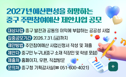 2027년 예산편성을 희망하는
중구 주민참여예산 제안사업 공모
대상사업 : 중구 발전과 공동의 이익에 부합하는 공공성 사업
집중공모기간 : 2026.7.31.(금)까지
제안방법 : 주민참여예산 사업신청서 작성 및 제출
제안자 : 중구민 누구나(중구 소재 직장인 및 학생 포함)
제출처 : 홈페이지, 우편, 직접방문
문의처 : 중구청 기획감사실(☎ 051-600-4021)
더보기+