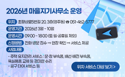 2026년 마을지기사무소 운영
위치 : 초량상로5번길 20, 3층(영주동) ☎ 051-462-5777
운영기간 : 2026년 3월 ~ 10월
운영시간 : 09:00 ~ 18:00 (토·일·공휴일 제외)
신청방법 : 전화·방문 접수 ⇒ 현장 확인 ⇒ 서비스 제공
사업내용 :
- 주택 유지관리 서비스 : 문·창 부속품, 배선·배전 부속품,
욕실용품 교체 등 경미한 수리
- 공구 대여 서비스 등
위치·서비스 대상 보기 >