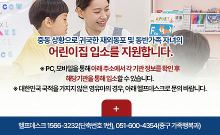 중동 상황으로 귀국한 재외동포 및 동반가족 자녀의
어린이집 입소를 지원합니다.
※ PC, 모바일을 통해 아래 주소에서 각 기관 정보를 확인 후
해당기관을 통해 입소할 수 있습니다.
※ 대한민국 국적을 가지지 않은 영유아의 경우, 아래 헬프데스크로 문의 바랍니다.
더보기+
헬프데스크 1566-3232(단축번호 1번), 051-600-4354(중구 가족행복과)
