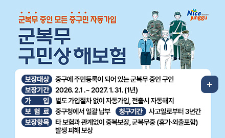 Nice busan junggu
군복무 중인 모든 중구민 자동가입
군복무 구민상해보험
보장대상 : 중구에 주민등록이 되어 있는 군복무 중인 구인
보장기간 : 2026. 2.1 .~ 2027. 1. 31. (1년)
가입 : 별도 가입절차 없이 자동가입, 전출시 자동해지
보험료 : 중구청에서 일괄 납부
청구기간 : 사고일로부터 3년간
보장항목 : 타 보험과 관계없이 중복보장, 군복무중 (휴가·외출포함) 발생 피해 보상
더보기