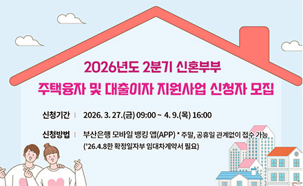 2026년도 2분기 신혼부부 주택융자 및 대출이자 지원사업 신청자 모집
신청기간 : 2026.3.27.(금) 09:00~ 4.9.(목) 16:00
신청방법 : 부산은행 모바일 뱅킹 앱(APP) *주말, 공휴일 관계없이 접수 가능
('26.4.8한 확정일자부 임대차계약서 필요)