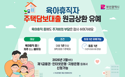 부산광역시
육아휴직자 주택담보대출 원금상환 유예
육아휴직 중에도 주거비의 부담은 잠시 쉬어가세요
대상 : 육아휴직 중인 차주 또는 배우자
조건 : 대출 1년 이상 9억 이하 1주택자
최대 3년 유예가능 : 최초 1년(1년씩 최대 2회 연장)
2026년 2월부터 제1금융권·인터넷은행·지방은행 등에서 신청가능
* 기타은행은 해당 은행에 문의