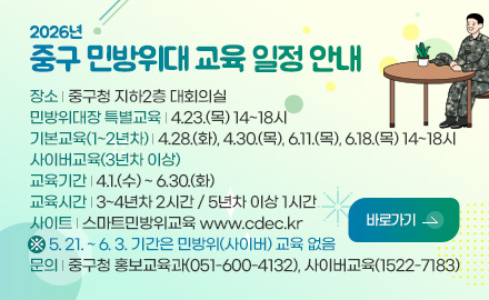 2026년
중구 민방위대 교육 일정 안내
장소 | 중구청 지하2층 대회의실
민방위대장 특별교육 | 4.23.(목) 14~18시
기본교육(1~2년차) | 4.28.(화), 4.30.(목), 6.11.(목), 6.18.(목) 14~18시
사이버교육(3년차 이상)
교육기간 | 4.1.(수) ~ 6.30.(화)
교육시간 | 3~4년차 2시간 / 5년차 이상 1시간
사이트 | 스마트민방위교육 www.cdec.kr
※ 5. 21. ~ 6. 3. 기간은 민방위(사이버) 교육 없음
문의 | 중구청 홍보교육과(051-600-4132), 사이버교육(1522-7183)
바로가기 >