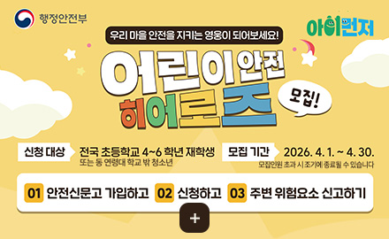 행정안전부
아이먼저
우리 마을 안전을 지키는 영웅이 되어보세요!
어린이 안전 히어로즈 모집!
신청 대상
전국 초등학교 4~6학년 재학생 또는 동 연령대 학교 밖 청소년
모집기간
2026.4.1. ~ 4.30. 모집인원 초과 시 조기에 종료될 수 있습니다
01
안전신문고 가입하고
02
신청하고
03
주변 위험요소 신고하기
더보기 +