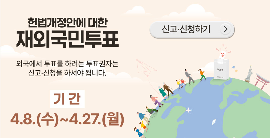 헌법개정안에 대한 재외국민 투표
외국에서 투표를 하려하는 투표권자는 신고·신청을 하셔야 됩니다.
기간
4.8.(수) ~ 4.27.(월)
신고·신청하기 >